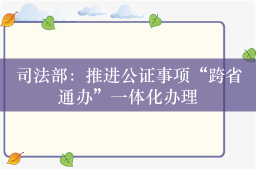 司法部：推进公证事项“跨省通办”一体化办理