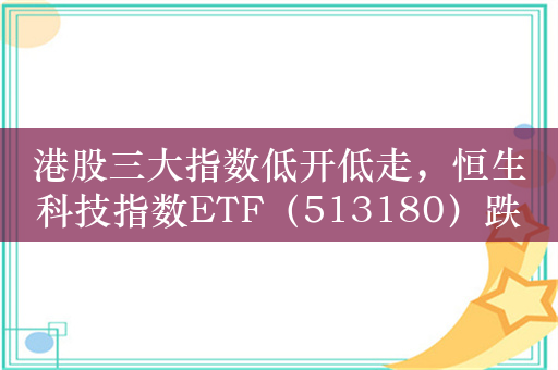 港股三大指数低开低走，恒生科技指数ETF（513180）跌超2.5%