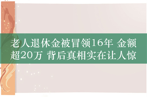 老人退休金被冒领16年 金额超20万 背后真相实在让人惊愕