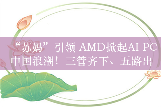 “苏妈”引领 AMD掀起AI PC中国浪潮！三管齐下、五路出击