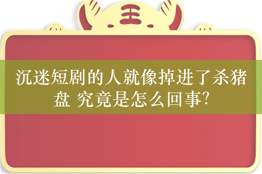 沉迷短剧的人就像掉进了杀猪盘 究竟是怎么回事？