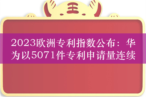 2023欧洲专利指数公布：华为以5071件专利申请量连续三年登顶！