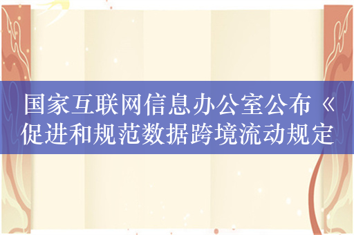 国家互联网信息办公室公布《促进和规范数据跨境流动规定》