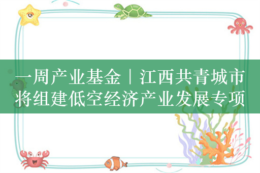 一周产业基金｜江西共青城市将组建低空经济产业发展专项基金；洛阳拟设生物医药、新能源产业投资基金