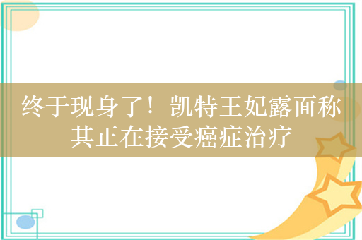 终于现身了！凯特王妃露面称其正在接受癌症治疗