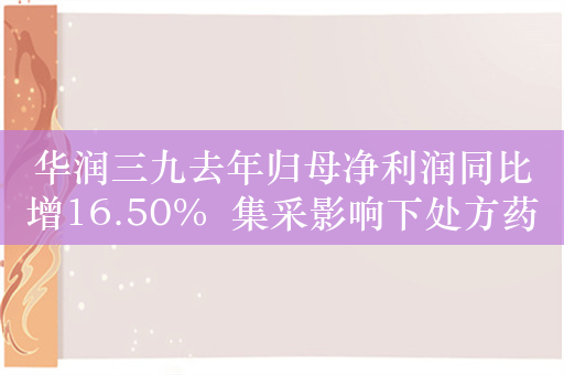 华润三九去年归母净利润同比增16.50%  集采影响下处方药业务营收低于预期