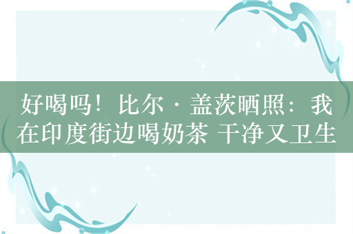 好喝吗！比尔·盖茨晒照：我在印度街边喝奶茶 干净又卫生