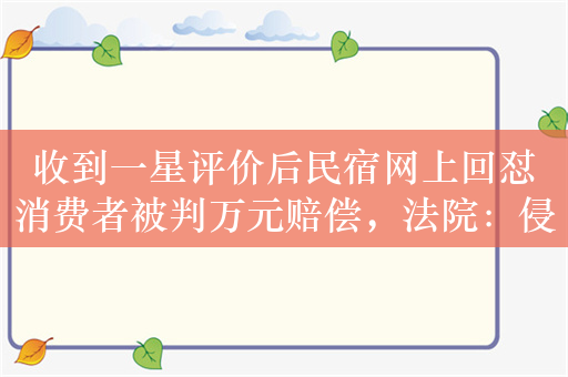 收到一星评价后民宿网上回怼消费者被判万元赔偿，法院：侵犯名誉权