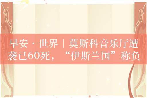 早安·世界｜莫斯科音乐厅遭袭已60死，“伊斯兰国”称负责