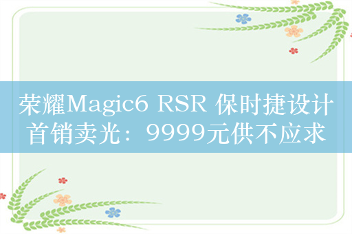 荣耀Magic6 RSR 保时捷设计首销卖光：9999元供不应求