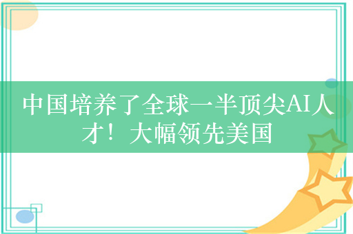 中国培养了全球一半顶尖AI人才！大幅领先美国