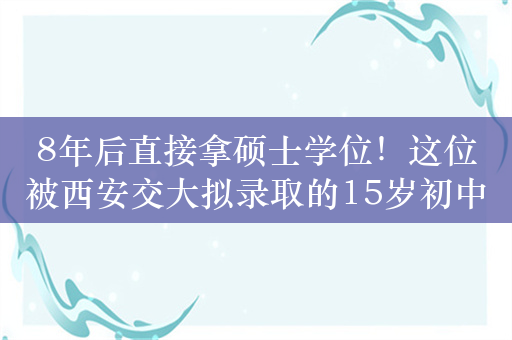 8年后直接拿硕士学位！这位被西安交大拟录取的15岁初中生是谁？