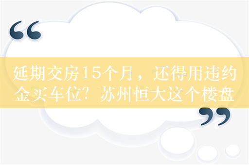 延期交房15个月，还得用违约金买车位？苏州恒大这个楼盘的业主太苦了，律师称“业主有权拒绝”