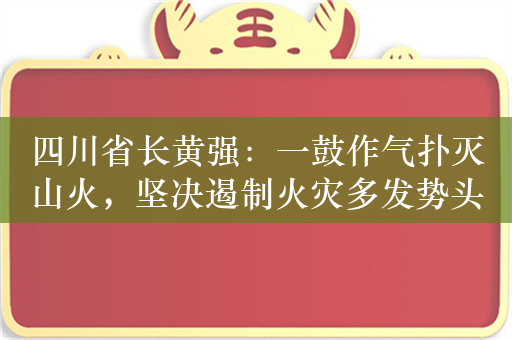 四川省长黄强：一鼓作气扑灭山火，坚决遏制火灾多发势头