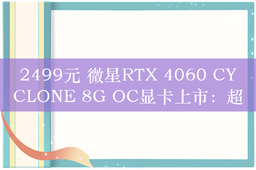 2499元 微星RTX 4060 CYCLONE 8G OC显卡上市：超大散热风扇