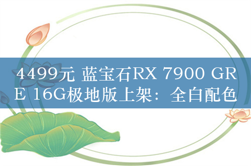 4499元 蓝宝石RX 7900 GRE 16G极地版上架：全白配色