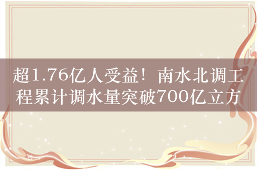 超1.76亿人受益！南水北调工程累计调水量突破700亿立方米