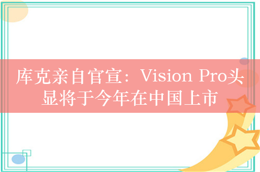 库克亲自官宣：Vision Pro头显将于今年在中国上市