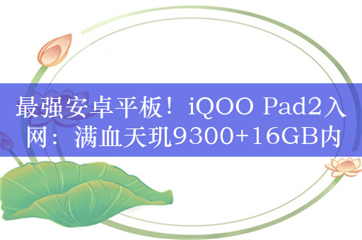 最强安卓平板！iQOO Pad2入网：满血天玑9300+16GB内存