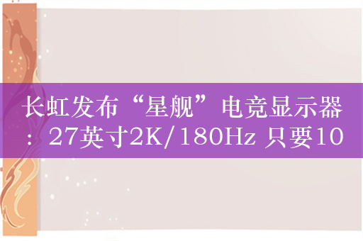 长虹发布“星舰”电竞显示器：27英寸2K/180Hz 只要1039元