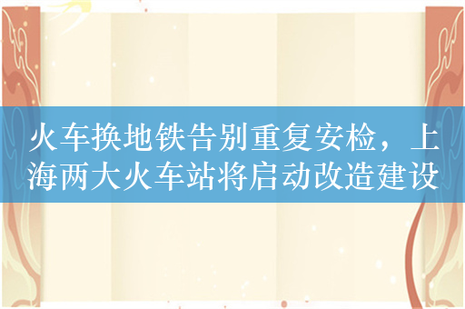 火车换地铁告别重复安检，上海两大火车站将启动改造建设