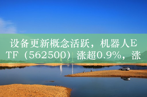 设备更新概念活跃，机器人ETF（562500）涨超0.9%，涨幅与规模增长均位居同类领先