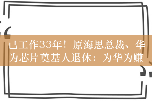 已工作33年！原海思总裁、华为芯片奠基人退休：为华为赚得第一桶金