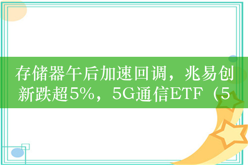 存储器午后加速回调，兆易创新跌超5%，5G通信ETF（515050）跌2%