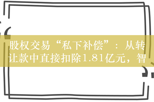 股权交易“私下补偿”：从转让款中直接扣除1.81亿元，智成产业基金、富国平、杨小蔚被监管处罚