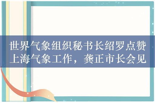 世界气象组织秘书长绍罗点赞上海气象工作，龚正市长会见