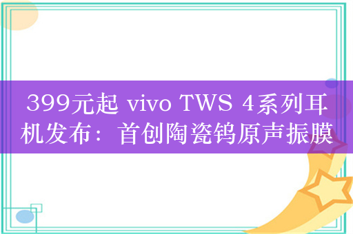 399元起 vivo TWS 4系列耳机发布：首创陶瓷钨原声振膜