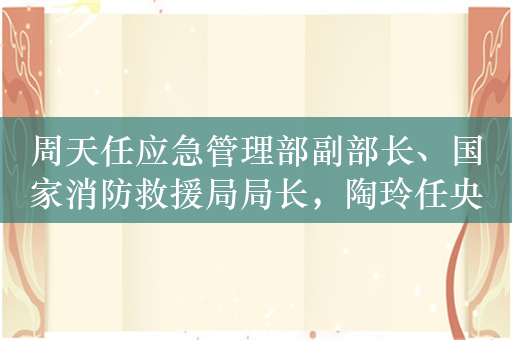 周天任应急管理部副部长、国家消防救援局局长，陶玲任央行副行长