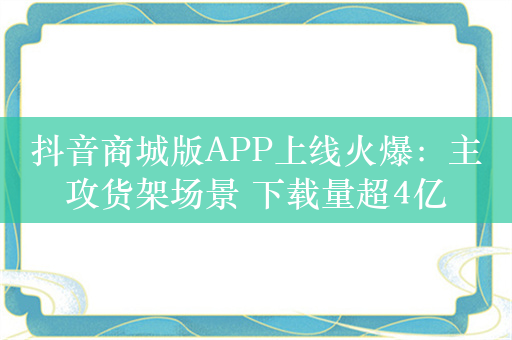 抖音商城版APP上线火爆：主攻货架场景 下载量超4亿