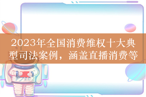 2023年全国消费维权十大典型司法案例，涵盖直播消费等领域