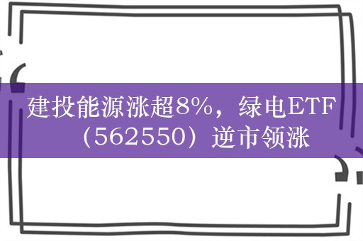 建投能源涨超8%，绿电ETF（562550）逆市领涨