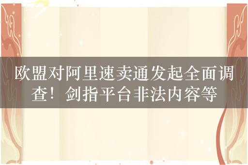 欧盟对阿里速卖通发起全面调查！剑指平台非法内容等