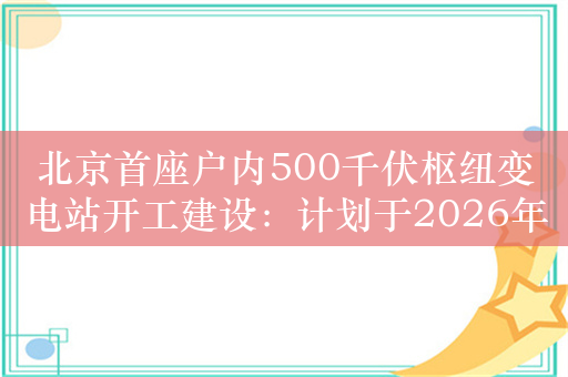 北京首座户内500千伏枢纽变电站开工建设：计划于2026年投产