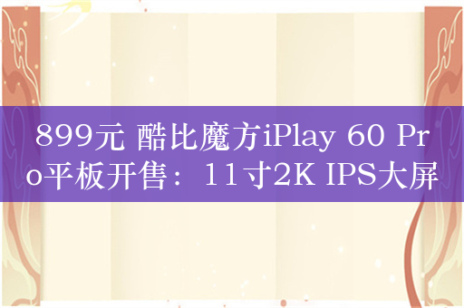 899元 酷比魔方iPlay 60 Pro平板开售：11寸2K IPS大屏