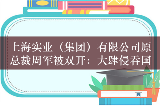 上海实业（集团）有限公司原总裁周军被双开：大肆侵吞国有资产