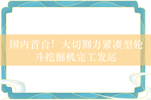 国内首台！大切割力紧凑型轮斗挖掘机完工发运