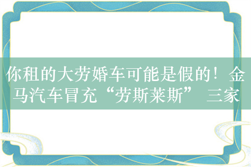 你租的大劳婚车可能是假的！金马汽车冒充“劳斯莱斯” 三家租赁公司被罚