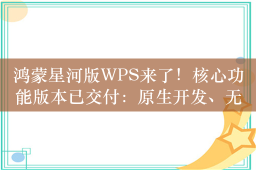 鸿蒙星河版WPS来了！核心功能版本已交付：原生开发、无缝协同