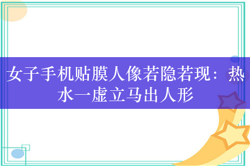 女子手机贴膜人像若隐若现：热水一虚立马出人形