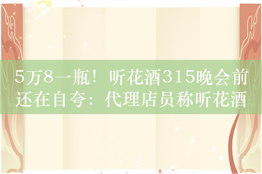 5万8一瓶！听花酒315晚会前还在自夸：代理店员称听花酒不是谁都能打压的