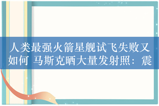 人类最强火箭星舰试飞失败又如何 马斯克晒大量发射照：震撼