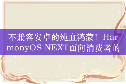 不兼容安卓的纯血鸿蒙！HarmonyOS NEXT面向消费者的商用版四季度发布