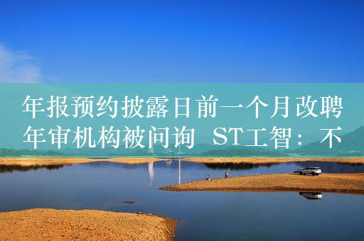 年报预约披露日前一个月改聘年审机构被问询  ST工智：不存在审计受限等情况