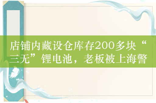 店铺内藏设仓库存200多块“三无”锂电池，老板被上海警方刑拘