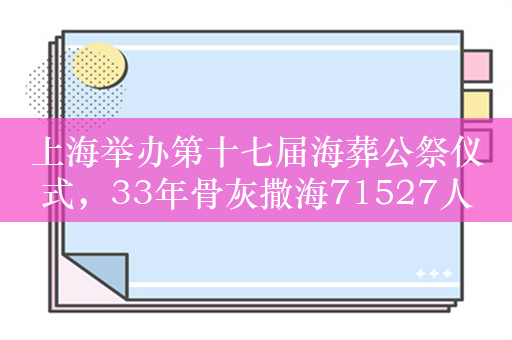 上海举办第十七届海葬公祭仪式，33年骨灰撒海71527人