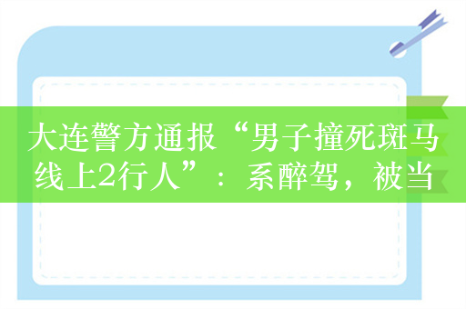 大连警方通报“男子撞死斑马线上2行人”：系醉驾，被当场控制